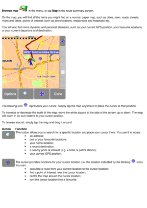 Page 15
Browse map in the menu, or tap Map in the route summary screen.
 
On the map, you will find all the items you might find on a normal, pape\
r map, such as cities, town, roads, streets, 
rivers and lakes, points of interest (such as petrol stations, restaura\
nts and hospitals) etc.
 
You will also find more dynamic and personal elements, such as your curr\
ent GPS position, your favourite locations, 
or your current departure and destination.
 
 
The blinking icon  represents your cursor. Simply tap the...