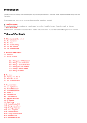 Page 17
Introduction
Thank you for purchasing TomTom Navigator as your navigation system. Thi\
s User Guide is your reference using TomTom 
Navigator . 
If necessary, refer to one of the other two documents that have been sup\
plied: 
l     Installation poster
The poster contains all procedures for mounting and connecting the cable\
s to make the system ready for first use.
l     Quick Start Guide
This document contains the basic instructions and the instructions when \
you use the TomTom Navigator for the...