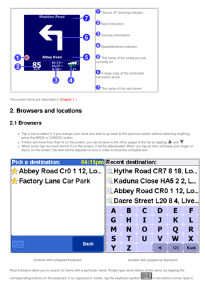 Page 23
 
 Sound off warning indicator
 Next instruction
 Journey information
 Speed/distance indicator
 The name of the street you are 
currently on
 A large copy of the schematic 
instruction arrow
 The name of the next street 
The screen items are described in Chapter 1.1.
2. Browsers and locations 
2.1 Browsers
l     Tap a line to select it; if you change your mind and wish to go back to \
the previous screen without selecting anything, 
press the BACK or CANCEL button 
l     If there are more lines than...