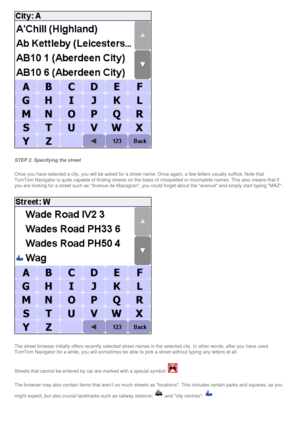 Page 28
 
STEP 2. Specifying the street
Once you have selected a city, you will be asked for a street name. Once\
 again, a few letters usually suffice. Note that 
TomTom Navigator is quite capable of finding streets on the basis of mis\
spelled or incomplete names. This also means that if 
you are looking for a street such as Avenue de Mazagran, you could for\
get about the avenue and simply start typing MAZ.
 
The street browser initially offers recently selected street names in th\
e selected city. In other...