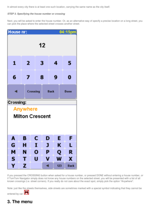 Page 29
In almost every city there is at least one such location, carrying the s\
ame name as the city itself. 
STEP 3. Specifying the house number or crossing 
Next, you will be asked to enter the house number. Or, as an alternative\
 way of specify a precise location on a long street, you 
can pick the place where the selected street crosses another street. 
  
 
If you pressed the CROSSING button when asked for a house number, or pre\
ssed DONE without entering a house number, or 
if TomTom Navigator simply...