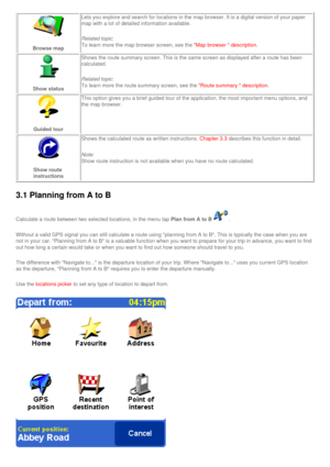 Page 31
Browse map 
Lets you explore and search for locations in the map browser. It is a di\
gital version of your paper 
map with a lot of detailed information available.
Related topic: 
To learn more the map browser screen, see the 
Map browser  description. 
Show status 
Shows the route summary screen. This is the same screen as displayed aft\
er a route has been 
calculated. 
Related topic: 
To learn more the route summary screen, see the 
Route summary  description. 
Guided tour 
This option gives you a...