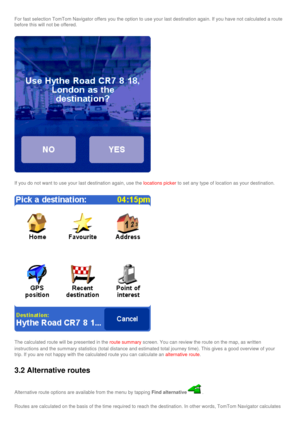 Page 32
For fast selection TomTom Navigator offers you the option to use your la\
st destination again. If you have not calculated a route 
before this will not be offered.
If you do not want to use your last destination again, use the locations picker to set any type of location as your destination.
The calculated route will be presented in the route summary screen. You can review the route on the map, as written 
instructions and the summary statistics (total distance and estimated t\
otal journey time). This...