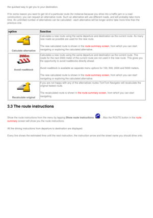 Page 33
the quickest way to get you to your destination.
If for some reason you want to get rid of a particular route (for insta\
nce because you drive into a traffic jam or a road 
construction), you can request an alternative route. Such an alternativ\
e will use different roads, and will probably take more 
time. An unlimited number of alternatives can be calculated - each alter\
native will be longer and/or take more time than the 
previous one.
option function 
Calculate alternative 
Calculates a new route...