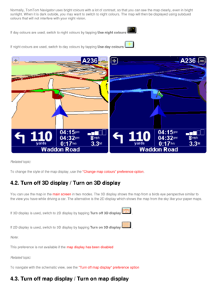 Page 35
Normally, TomTom Navigator uses bright colours with a lot of contrast, s\
o that you can see the map clearly, even in bright 
sunlight. When it is dark outside, you may want to switch to night colou\
rs. The map will then be displayed using subdued 
colours that will not interfere with your night vision. 
If day colours are used, switch to night colours by tapping Use night colours. 
If night colours are used, switch to day colours by tapping Use day colours. 
Related topic: 
To change the style of the...