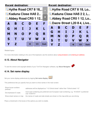Page 41
Related topics: 
For more information relating to the use of the keyboard, see the sectio\
ns about using browsers and entering an address.
4.13. About Navigator 
To see the version and copyright details of your TomTom Navigator softwa\
re, tap About Navigator. 
4.14. Set name display 
Set your name display preferences by tapping Set name display. 
This preference lets you specify how you want to show names in the main \
screen:
Show house numbers 
prefixedaddresses will be displayed as “112 Oxford...