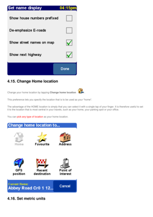 Page 42
4.15. Change Home location 
Change your home location by tapping Change home location . 
This preference lets you specify the location that is to be used as your\
 home. 
The advantage of the HOME location is simply that you can select it with\
 a single tap of your finger. It is therefore useful to set 
it to the location that is most central in your travels, such as your ho\
me, your parking spot or your office. 
You can pick any type of location as your home location.
4.16. Set metric units  