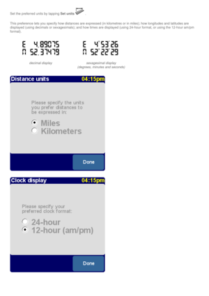 Page 43
Set the preferred units by tapping Set units.
This preference lets you specify how distances are expressed (in kilome\
tres or in miles); how longitudes and latitudes are 
displayed (using decimals or sexagesimals); and how times are displaye\
d (using 24-hour format, or using the 12-hour am/pm 
format).
decimal display sexagesimal display
(degrees, minutes and seconds) 
 
  