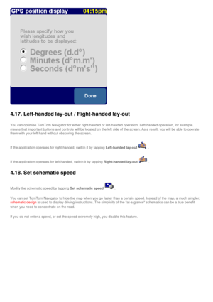 Page 44
 
4.17. Left-handed lay-out / Right-handed lay-out
You can optimise TomTom Navigator for either right-handed or left-handed\
 operation. Left-handed operation, for example. 
means that important buttons and controls will be located on the left si\
de of the screen. As a result, you will be able to operate 
them with your left hand without obscuring the screen.
If the application operates for right-handed, switch it by tapping Left-handed lay-out. 
If the application operates for left-handed, switch it...