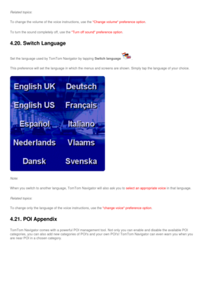 Page 46
Related topics:
To change the volume of the voice instructions, use the Change volume preference option.
To turn the sound completely off, use the Turn off sound preference option.
4.20. Switch Language 
Set the language used by TomTom Navigator by tapping Switch language. 
This preference will set the language in which the menus and screens are\
 shown. Simply tap the language of your choice.
Note:
When you switch to another language, TomTom Navigator will also ask you \
to select an appropriate voice...