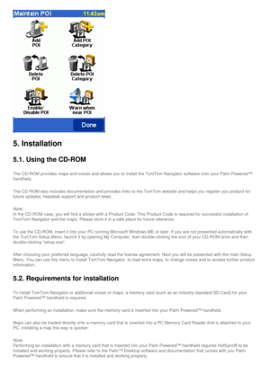 Page 47
5. Installation
5.1. Using the CD-ROM
The CD-ROM provides maps and voices and allows you to install the TomTom\
 Navigator software onto your Palm Powered™ 
handheld.
The CD-ROM also includes documentation and provides links to the TomTom \
website and helps you register you product for 
future updates, helpdesk support and product news.
Note:
In the CD-ROM case, you will find a sticker with a Product Code. This Pr\
oduct Code is required for successful installation of 
TomTom Navigator and the maps....
