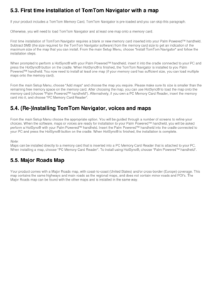 Page 48
5.3. First time installation of TomTom Navigator with a map
If your product includes a TomTom Memory Card, TomTom Navigator is pre-l\
oaded and you can skip this paragraph.
Otherwise, you will need to load TomTom Navigator and at least one map o\
nto a memory card.
First time installation of TomTom Navigator requires a blank or new memo\
ry card inserted into your Palm Powered™ handheld. 
Subtract 5MB (the size required for the TomTom Navigator software) fro\
m the memory card size to get an indication...