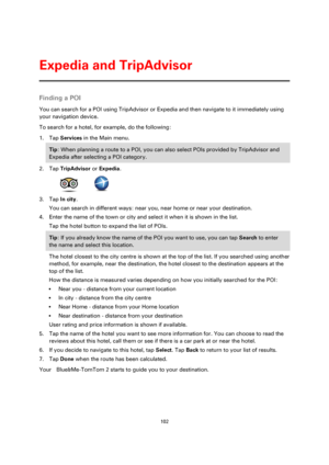 Page 102102 
 
 
 
Finding a POI 
You can search for a POI using TripAdvisor or Expedia and then navigate to it immediately using 
your navigation device. 
To search for a hotel, for example, do the following: 
1. Tap Services in the Main menu. 
Tip: When planning a route to a POI, you can also select POIs provided by TripAdvisor and 
Expedia after selecting a POI category. 
2. Tap TripAdvisor or Expedia. 
      
3. Tap In city. 
You can search in different ways: near you, near home or near your destination. 
4....