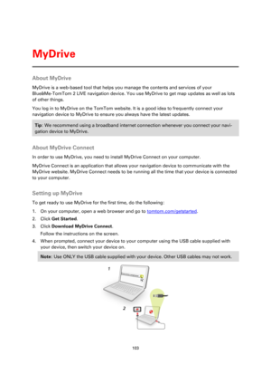 Page 103103 
 
 
 
About MyDrive 
MyDrive is a web-based tool that helps you manage the contents and services of your 
Blue&Me-TomTom 2 LIVE navigation device. You use MyDrive to get map updates as well as lots 
of other things. 
You log in to MyDrive on the TomTom website. It is a good idea to frequently connect your 
navigation device to MyDrive to ensure you always have the latest updates. 
Tip: We recommend using a broadband internet connection whenever you connect your navi-
gation device to MyDrive....