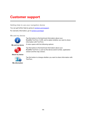 Page 105105 
 
 
 
Getting help to use your navigation device 
You can get further help by going to tomtom.com/support.  
For warranty information, go to tomtom.com/legal.  
Me and my device 
 
Me and my device  
Tap this button to find technical information about your 
Blue&Me-TomTom 2 LIVE, and to select whether you want to share 
information with TomTom. 
A menu opens with the following options: 
 
About my device  
Tap this button to find technical information about your   
Blue&Me-TomTom 2, such as the...