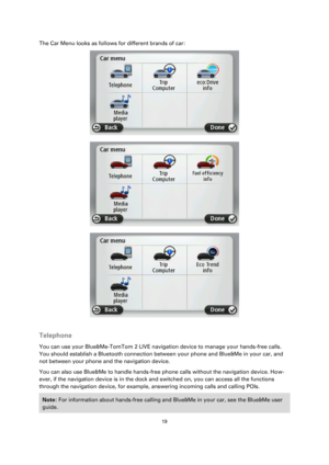 Page 1919 
 
 
 
The Car Menu looks as follows for different brands of car: 
 
 
 
 
Telephone 
You can use your Blue&Me-TomTom 2 LIVE navigation device to manage your hands-free calls. 
You should establish a Bluetooth connection between your phone and Blue&Me in your car, and 
not between your phone and the navigation device. 
You can also use Blue&Me to handle hands-free phone calls without the navigation device. How-
ever, if the navigation device is in the dock and switched on, you can access all the...