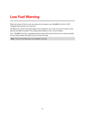 Page 2727 
 
 
 
When the amount of fuel in your car drops into the reserve, your Blue&Me-TomTom 2 LIVE 
navigation device gives you a warning. 
Tap Yes to be routed to the petrol station that is closest to your route. If you do not have a route 
planned, tap Yes to be taken to the closest petrol station to your current location.  
Your    Blue&Me-TomTom 2 navigation device knows which type of fuel your car uses and guides 
you to a petrol station that offers you the correct fuel type. 
Note: The Low Fuel...
