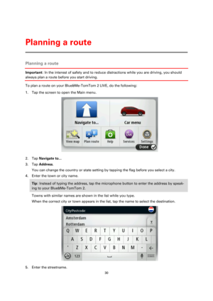 Page 3030 
 
 
 
Planning a route 
Important: In the interest of safety and to reduce distractions while you are driving, you should 
always plan a route before you start driving. 
To plan a route on your Blue&Me-TomTom 2 LIVE, do the following: 
1. Tap the screen to open the Main menu. 
 
2. Tap Navigate to... 
3. Tap Address. 
You can change the country or state setting by tapping the flag before you select a city. 
4. Enter the town or city name. 
Tip: Instead of typing the address, tap the microphone button...