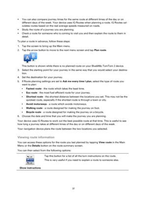 Page 3737 
 
 
 
 You can also compare journey times for the same route at different times of the day or on 
different days of the week. Your device uses IQ Routes when planning a route. IQ Routes cal-
culates routes based on the real average speeds measured on roads. 
 Study the route of a journey you are planning. 
 Check a route for someone who is coming to visit you and then explain the route to them in 
detail. 
To plan a route in advance, follow these steps: 
1. Tap the screen to bring up the Main...