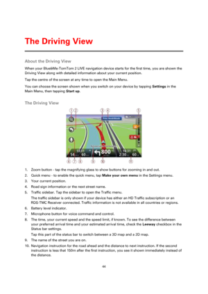 Page 4444 
 
 
 
About the Driving View 
When your Blue&Me-TomTom 2 LIVE navigation device starts for the first time, you are shown the 
Driving View along with detailed information about your current position. 
Tap the centre of the screen at any time to open the Main Menu. 
You can choose the screen shown when you switch on your device by tapping Settings in the 
Main Menu, then tapping Start up.  
The Driving View 
 
1. Zoom button - tap the magnifying glass to show buttons for zooming in and out. 
2. Quick...