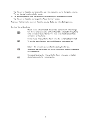 Page 4545 
 
 
 
Tap this part of the status bar to repeat the last voice instruction and to change the volume. 
You can also tap here to mute the sound. 
11. The remaining journey time, the remaining distance and your estimated arrival time.  
Tap this part of the status bar to open the Route Summary screen. 
To change the information shown in the status bar, tap Status bar in the Settings menu.  
Driving View Symbols 
 
  
Mobile phone not connected - this symbol is shown only when naviga-
tion device is not...