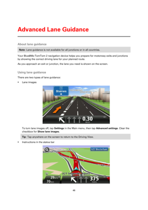 Page 4646 
 
 
 
About lane guidance 
Note: Lane guidance is not available for all junctions or in all countries. 
Your Blue&Me-TomTom 2 navigation device helps you prepare for motorway exits and junctions 
by showing the correct driving lane for your planned route. 
As you approach an exit or junction, the lane you need is shown on the screen.  
Using lane guidance 
There are two types of lane guidance: 
 Lane images 
 
To turn lane images off, tap Settings in the Main menu, then tap Advanced settings. Clear...