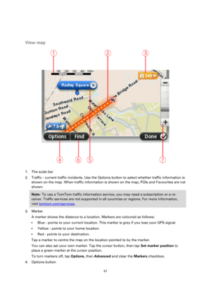 Page 5151 
 
 
 
 
View map 
 
1. The scale bar 
2. Traffic - current traffic incidents. Use the Options button to select whether traffic information is 
shown on the map. When traffic information is shown on the map, POIs and Favourites are not 
shown. 
Note: To use a TomTom traffic information service, you may need a subscription or a re-
ceiver. Traffic services are not supported in all countries or regions. For more information, 
visit tomtom.com/services. 
3. Marker 
A marker shows the distance to a...