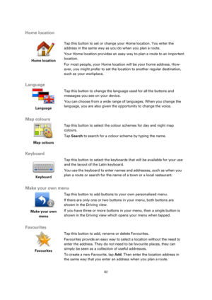 Page 6262 
 
 
 
Home location 
 
 
Home location 
 
 
Tap this button to set or change your Home location. You enter the 
address in the same way as you do when you plan a route. 
Your Home location provides an easy way to plan a route to an important 
location. 
For most people, your Home location will be your home address. How-
ever, you might prefer to set the location to another regular destination, 
such as your workplace.  
Language 
 
Language 
 
 
Tap this button to change the language used for all the...