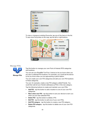 Page 6363 
 
 
 
 
To view or change an existing Favourite, tap one of the items in the list. 
To see more Favourites on the map, tap the left or right buttons. 
 
 
Manage POIs 
 
Manage POIs 
 
 
Tap this button to manage your own Point of Interest (POI) categories 
and locations. 
You can set your Blue&Me-TomTom 2 device to let you know when you 
are near to selected POI locations. For example, you could set the device 
to let you know when you are approaching a petrol station. 
You can create your own POI...