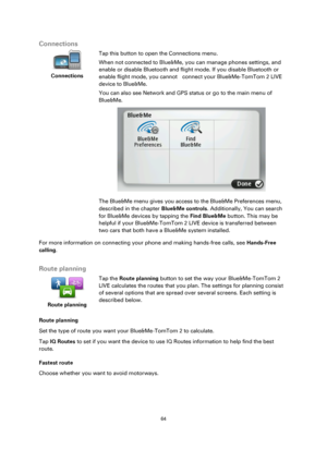 Page 6464 
 
 
 
Connections 
 
Connections 
 
 
Tap this button to open the Connections menu. 
When not connected to Blue&Me, you can manage phones settings, and 
enable or disable Bluetooth and flight mode. If you disable Bluetooth or 
enable flight mode, you cannot    connect your Blue&Me-TomTom 2 LIVE 
device to Blue&Me.  
You can also see Network and GPS status or go to the main menu of 
Blue&Me. 
 
The Blue&Me menu gives you access to the Blue&Me Preferences menu, 
described in the chapter Blue&Me...