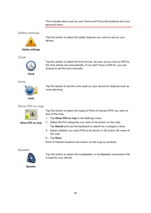 Page 6666 
 
 
 
This includes items such as your Home and Favourite locations and your 
personal menu.  
Safety settings 
 
Safety settings 
 
 
Tap this button to select the safety features you want to use on your 
device. 
 
Clock 
 
Clock 
 
 
Tap this button to select the time format. As soon as you have a GPS fix, 
the time will be set automatically. If you dont have a GPS fix, you can 
choose to set the time manually. 
 
Units 
 
Units 
 
 
Tap this button to set the units used on your device for...