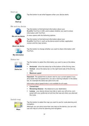 Page 6767 
 
 
 
Start-up 
 
Start-up 
 
 
Tap this button to set what happens when your device starts. 
 
Me and my device 
 
Me and my device  
Tap this button to find technical information about your 
Blue&Me-TomTom 2 LIVE, and to select whether you want to share 
information with TomTom. 
A menu opens with the following options: 
 
About my device  
Tap this button to find technical information about your   
Blue&Me-TomTom 2, such as the device serial number, application 
version and the map version. 
 
My...