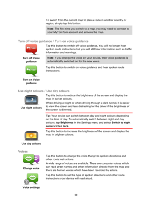 Page 6868 
 
 
 
To switch from the current map to plan a route in another country or 
region, simply tap this button. 
Note: The first time you switch to a map, you may need to connect to 
your MyTomTom account and activate the map. 
 
Turn off voice guidance / Turn on voice guidance 
 
Turn off Voice 
guidance  
Tap this button to switch off voice guidance. You will no longer hear 
spoken route instructions but you will still hear information such as traffic 
information and warnings. 
Note: If you change the...