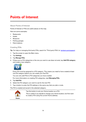 Page 7070 
 
 
 
About Points of Interest 
Points of Interest or POIs are useful places on the map. 
Here are some examples: 
 Restaurants 
 Hotels 
 Museums 
 Parking garages 
 Petrol stations  
Creating POIs 
Tip: For help on managing third party POIs, search for Third party POIs at: tomtom.com/support. 
1. Tap the screen to open the Main menu. 
2. Tap Settings. 
3. Tap Manage POIs. 
4. If there are no POI categories or the one you want to use does not exist, tap Add POI category 
and create a new...