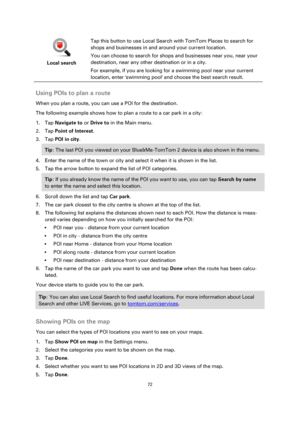Page 7272 
 
 
 
 
Local search  
Tap this button to use Local Search with TomTom Places to search for 
shops and businesses in and around your current location. 
You can choose to search for shops and businesses near you, near your 
destination, near any other destination or in a city. 
For example, if you are looking for a swimming pool near your current 
location, enter swimming pool and choose the best search result.  
Using POIs to plan a route 
When you plan a route, you can use a POI for the destination....