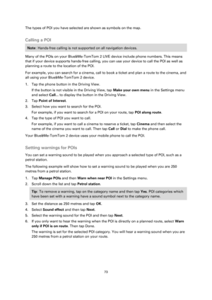 Page 7373 
 
 
 
The types of POI you have selected are shown as symbols on the map.  
Calling a POI 
Note: Hands-free calling is not supported on all navigation devices. 
Many of the POIs on your Blue&Me-TomTom 2 LIVE device include phone numbers. This means 
that if your device supports hands-free calling, you can use your device to call the POI as well as 
planning a route to the location of the POI. 
For example, you can search for a cinema, call to book a ticket and plan a route to the cinema, and 
all...