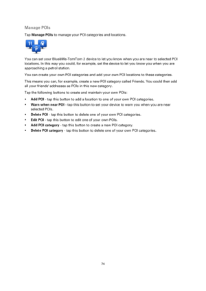 Page 7474 
 
 
 
Manage POIs 
Tap Manage POIs to manage your POI categories and locations. 
 
You can set your Blue&Me-TomTom 2 device to let you know when you are near to selected POI 
locations. In this way you could, for example, set the device to let you know you when you are 
approaching a petrol station. 
You can create your own POI categories and add your own POI locations to these categories. 
This means you can, for example, create a new POI category called Friends. You could then add 
all your friends...