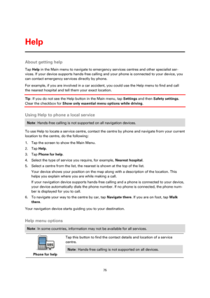 Page 7575 
 
 
 
About getting help 
Tap Help in the Main menu to navigate to emergency services centres and other specialist ser-
vices. If your device supports hands-free calling and your phone is connected to your device, you 
can contact emergency services directly by phone. 
For example, if you are involved in a car accident, you could use the Help menu to find and call 
the nearest hospital and tell them your exact location.  
Tip: If you do not see the Help button in the Main menu, tap Settings and then...