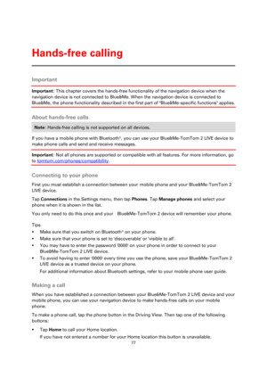 Page 7777 
 
 
 
Important 
Important: This chapter covers the hands-free functionality of the navigation device when the 
navigation device is not connected to Blue&Me. When the navigation device is connected to 
Blue&Me, the phone functionality described in the first part of Blue&Me-specific functions applies.  
About hands-free calls 
Note: Hands-free calling is not supported on all devices. 
If you have a mobile phone with Bluetooth®, you can use your Blue&Me-TomTom 2 LIVE device to 
make phone calls and...