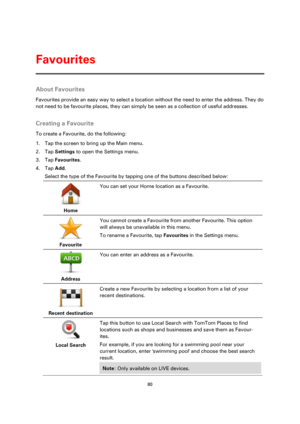 Page 8080 
 
 
 
About Favourites 
Favourites provide an easy way to select a location without the need to enter the address. They do 
not need to be favourite places, they can simply be seen as a collection of useful addresses.  
Creating a Favourite 
To create a Favourite, do the following: 
1. Tap the screen to bring up the Main menu. 
2. Tap Settings to open the Settings menu. 
3. Tap Favourites. 
4. Tap Add. 
Select the type of the Favourite by tapping one of the buttons described below: 
 
Home  
You can...