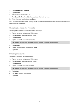 Page 8282 
 
 
 
2. Tap Navigate to or Drive to. 
3. Tap Favourite. 
4. Select a Favourite from the list. 
Your Blue&Me-TomTom 2 device calculates the route for you. 
5. When the route is calculated, tap Done. 
Your device immediately starts guiding you to your destination with spoken instructions and visual 
instructions on the screen.  
Changing the name of a Favourite 
To change the name of a Favourite, do the following: 
1. Tap the screen to bring up the Main menu. 
2. Tap Settings to open the Settings...