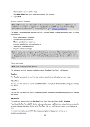 Page 8585 
 
 
 
The location is shown on the map. 
Tap Show info to see more information about this location. 
6. Tap Select.  
About Speed Cameras 
Note: LIVE Services are not available in all countries or regions, and not all LIVE Services are 
available in all countries or regions. You may be able to use LIVE Services when travelling 
abroad. For more information on available services, go to tomtom.com/services. 
The Speed Cameras service warns you about a range of speed cameras and safety alerts including...