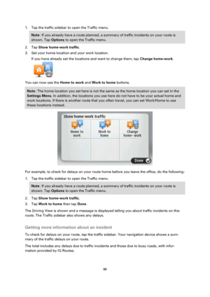 Page 8888 
 
 
 
1. Tap the traffic sidebar to open the Traffic menu. 
Note: If you already have a route planned, a summary of traffic incidents on your route is 
shown. Tap Options to open the Traffic menu. 
2. Tap Show home-work traffic. 
3. Set your home location and your work location. 
If you have already set the locations and want to change them, tap Change home-work. 
 
You can now use the Home to work and Work to home buttons. 
Note: The home location you set here is not the same as the home location...