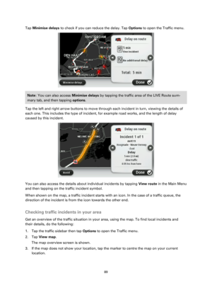 Page 8989 
 
 
 
Tap Minimise delays to check if you can reduce the delay. Tap Options to open the Traffic menu. 
 
Note: You can also access Minimise delays by tapping the traffic area of the LIVE Route sum-
mary tab, and then tapping options. 
Tap the left and right arrow buttons to move through each incident in turn, viewing the details of 
each one. This includes the type of incident, for example road works, and the length of delay 
caused by this incident. 
 
You can also access the details about...