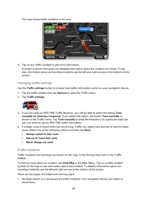 Page 9090 
 
 
 
The map shows traffic incidents in the area. 
 
4. Tap on any traffic incident to get more information. 
A screen is shown that gives you detailed information about the incident you chose. To dis-
play information about surrounding incidents use the left and right arrows at the bottom of this 
screen.  
Changing traffic settings 
Use the Traffic settings button to choose how traffic information works on your navigation device. 
1. Tap the traffic sidebar then tap Options to open the Traffic...