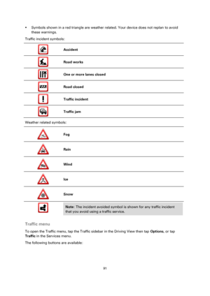 Page 9191 
 
 
 
 Symbols shown in a red triangle are weather related. Your device does not replan to avoid 
these warnings. 
Traffic incident symbols: 
 
Accident 
 
Road works 
 
One or more lanes closed 
 
Road closed 
 
Traffic incident 
 
Traffic jam 
Weather related symbols: 
 
Fog 
 
Rain 
 
Wind 
 
Ice 
 
Snow 
 
 
 
Note: The incident avoided symbol is shown for any traffic incident 
that you avoid using a traffic service. 
 
Traffic menu 
To open the Traffic menu, tap the Traffic sidebar in the...