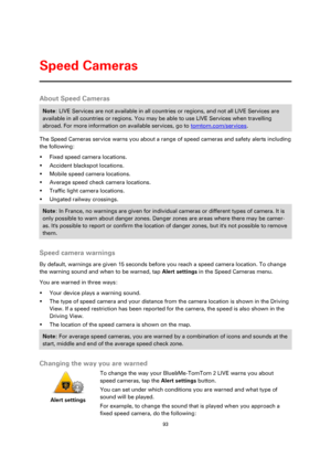 Page 9393 
 
 
 
About Speed Cameras 
Note: LIVE Services are not available in all countries or regions, and not all LIVE Services are 
available in all countries or regions. You may be able to use LIVE Services when travelling 
abroad. For more information on available services, go to tomtom.com/services. 
The Speed Cameras service warns you about a range of speed cameras and safety alerts including 
the following: 
 Fixed speed camera locations. 
 Accident blackspot locations. 
 Mobile speed camera...