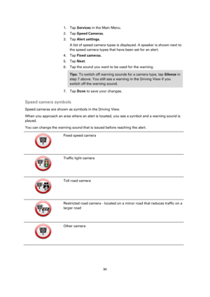 Page 9494 
 
 
 
1. Tap Services in the Main Menu. 
2. Tap Speed Cameras. 
3. Tap Alert settings. 
A list of speed camera types is displayed. A speaker is shown next to 
the speed camera types that have been set for an alert. 
4. Tap Fixed cameras. 
5. Tap Next. 
6. Tap the sound you want to be used for the warning. 
Tips: To switch off warning sounds for a camera type, tap Silence in 
step 7 above. You still see a warning in the Driving View if you 
switch off the warning sound. 
7. Tap Done to save your...