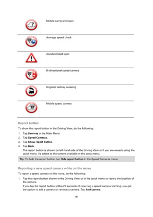 Page 9595 
 
 
 
  
Mobile camera hotspot 
  
Average speed check 
  
Accident black spot 
  
Bi-directional speed camera 
  
Ungated railway crossing 
  
Mobile speed camera 
 
Report button 
To show the report button in the Driving View, do the following: 
1. Tap Services in the Main Menu. 
2. Tap Speed Cameras. 
3. Tap Show report button. 
4. Tap Back. 
The report button is shown on left-hand side of the Driving View or if you are already using the 
quick menu, its added to the buttons available in the quick...