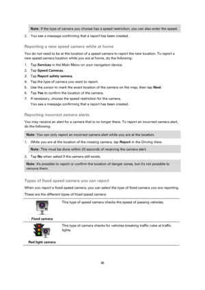 Page 9696 
 
 
 
Note: If the type of camera you choose has a speed restriction, you can also enter the speed. 
2. You see a message confirming that a report has been created.  
Reporting a new speed camera while at home 
You do not need to be at the location of a speed camera to report the new location. To report a 
new speed camera location while you are at home, do the following: 
1. Tap Services in the Main Menu on your navigation device. 
2. Tap Speed Cameras. 
3. Tap Report safety camera. 
4. Tap the type...